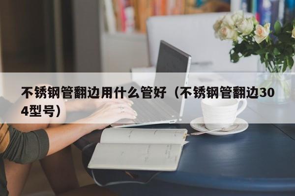 不锈钢管翻边用什么管好（不锈钢管翻边304型号）