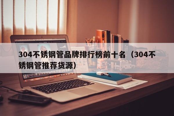 304不锈钢管品牌排行榜前十名（304不锈钢管推荐货源）